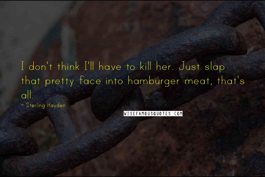 Sterling Hayden Quotes: I don't think I'll have to kill her. Just slap that pretty face into hamburger meat, that's all.