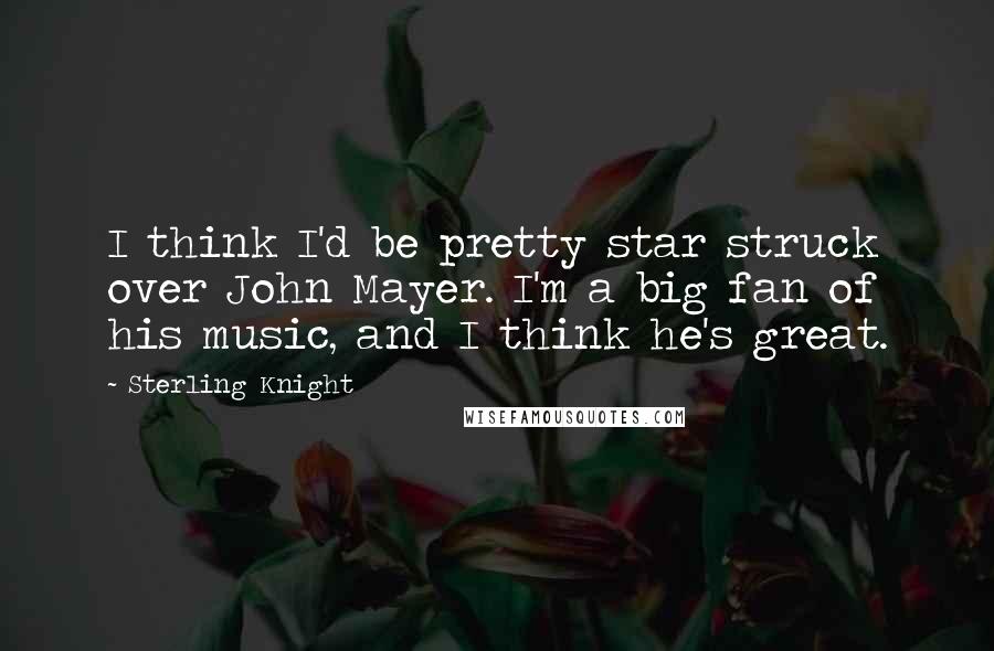 Sterling Knight Quotes: I think I'd be pretty star struck over John Mayer. I'm a big fan of his music, and I think he's great.