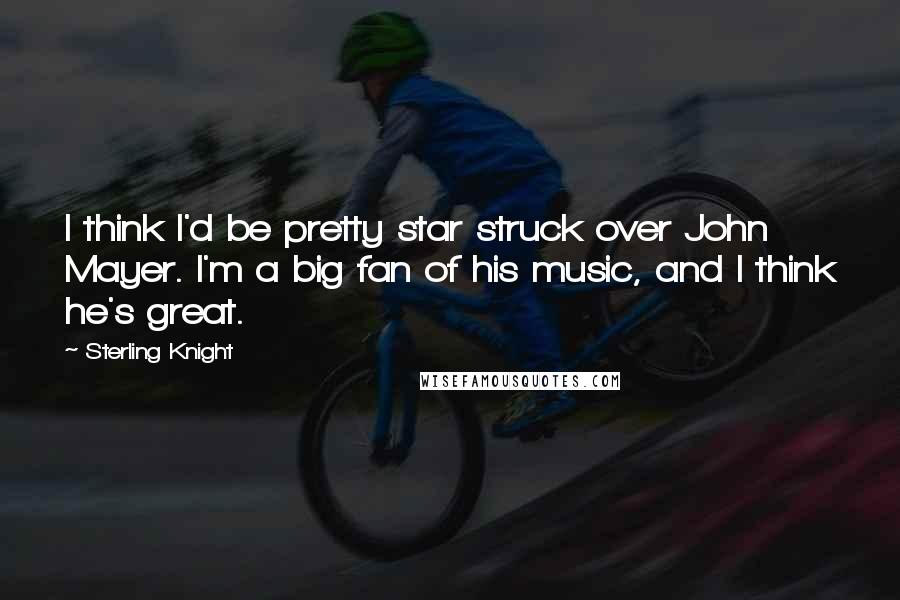 Sterling Knight Quotes: I think I'd be pretty star struck over John Mayer. I'm a big fan of his music, and I think he's great.