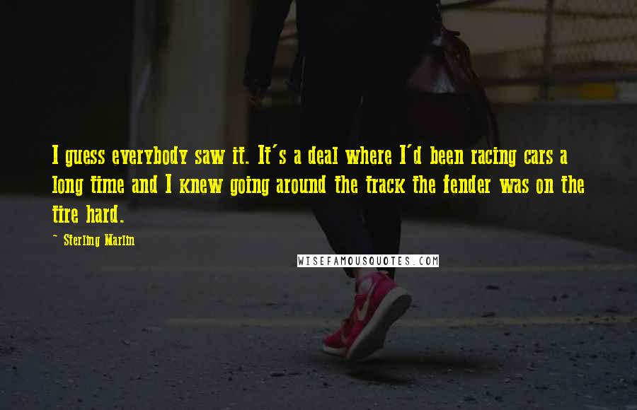 Sterling Marlin Quotes: I guess everybody saw it. It's a deal where I'd been racing cars a long time and I knew going around the track the fender was on the tire hard.