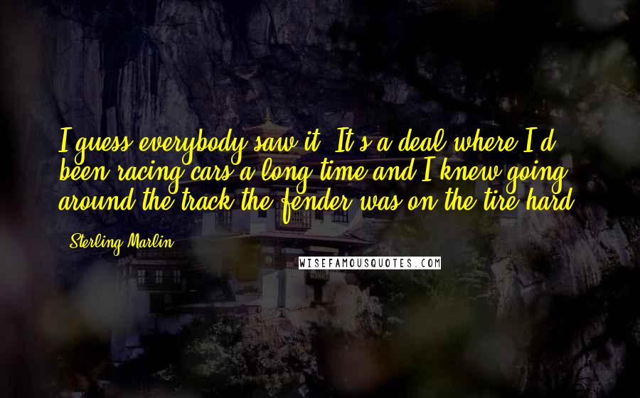 Sterling Marlin Quotes: I guess everybody saw it. It's a deal where I'd been racing cars a long time and I knew going around the track the fender was on the tire hard.