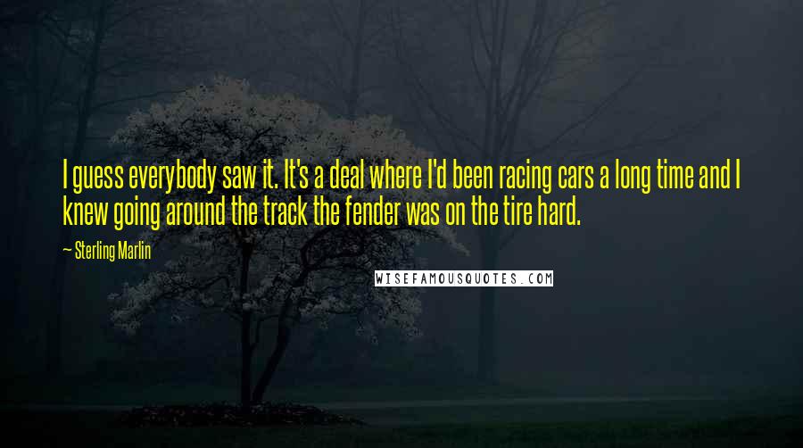 Sterling Marlin Quotes: I guess everybody saw it. It's a deal where I'd been racing cars a long time and I knew going around the track the fender was on the tire hard.