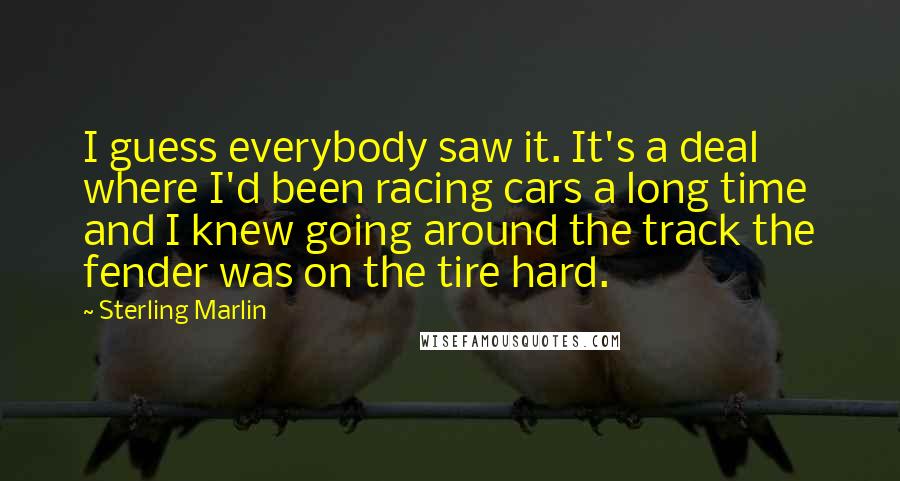 Sterling Marlin Quotes: I guess everybody saw it. It's a deal where I'd been racing cars a long time and I knew going around the track the fender was on the tire hard.