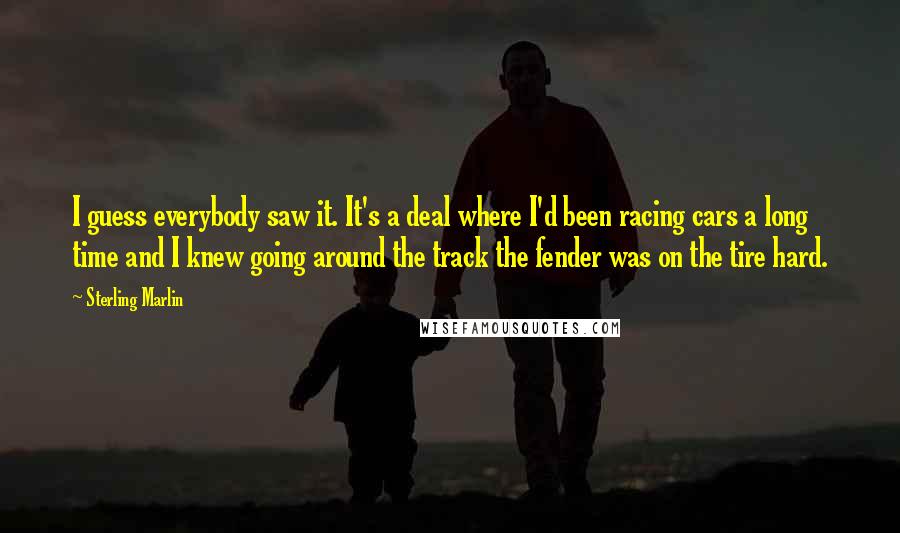 Sterling Marlin Quotes: I guess everybody saw it. It's a deal where I'd been racing cars a long time and I knew going around the track the fender was on the tire hard.