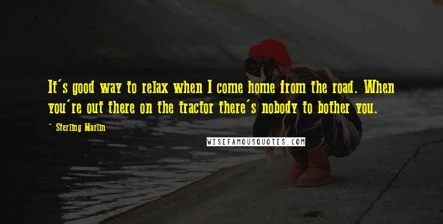 Sterling Marlin Quotes: It's good way to relax when I come home from the road. When you're out there on the tractor there's nobody to bother you.