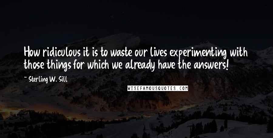 Sterling W. Sill Quotes: How ridiculous it is to waste our lives experimenting with those things for which we already have the answers!