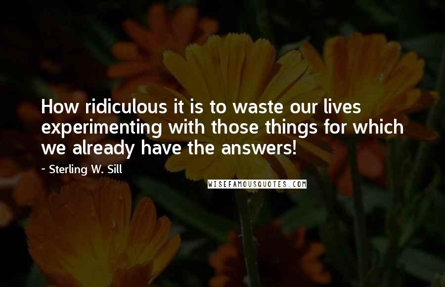 Sterling W. Sill Quotes: How ridiculous it is to waste our lives experimenting with those things for which we already have the answers!