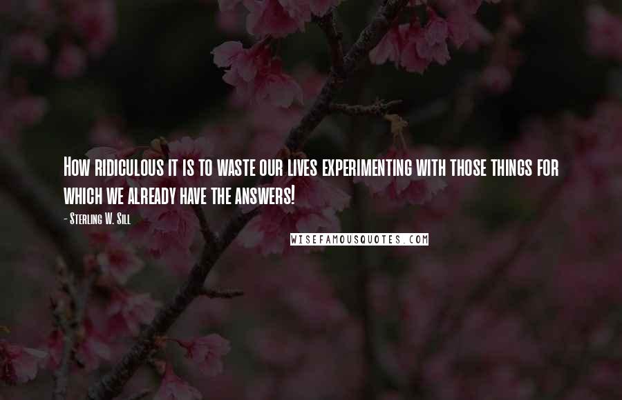 Sterling W. Sill Quotes: How ridiculous it is to waste our lives experimenting with those things for which we already have the answers!