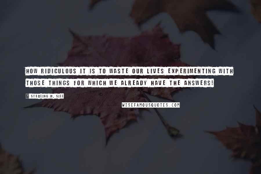 Sterling W. Sill Quotes: How ridiculous it is to waste our lives experimenting with those things for which we already have the answers!