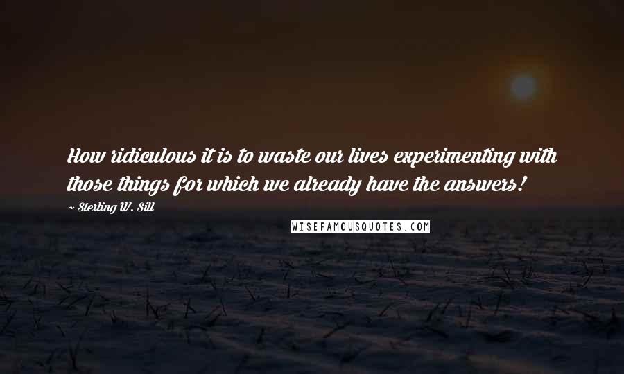 Sterling W. Sill Quotes: How ridiculous it is to waste our lives experimenting with those things for which we already have the answers!