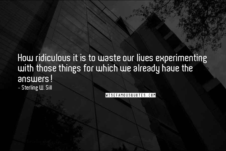 Sterling W. Sill Quotes: How ridiculous it is to waste our lives experimenting with those things for which we already have the answers!