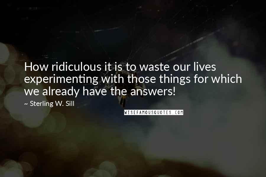 Sterling W. Sill Quotes: How ridiculous it is to waste our lives experimenting with those things for which we already have the answers!