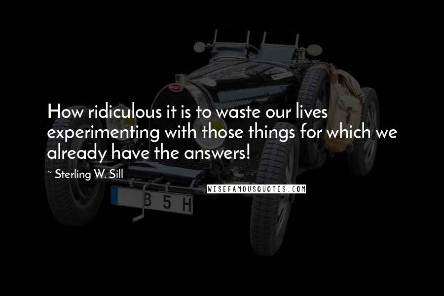 Sterling W. Sill Quotes: How ridiculous it is to waste our lives experimenting with those things for which we already have the answers!