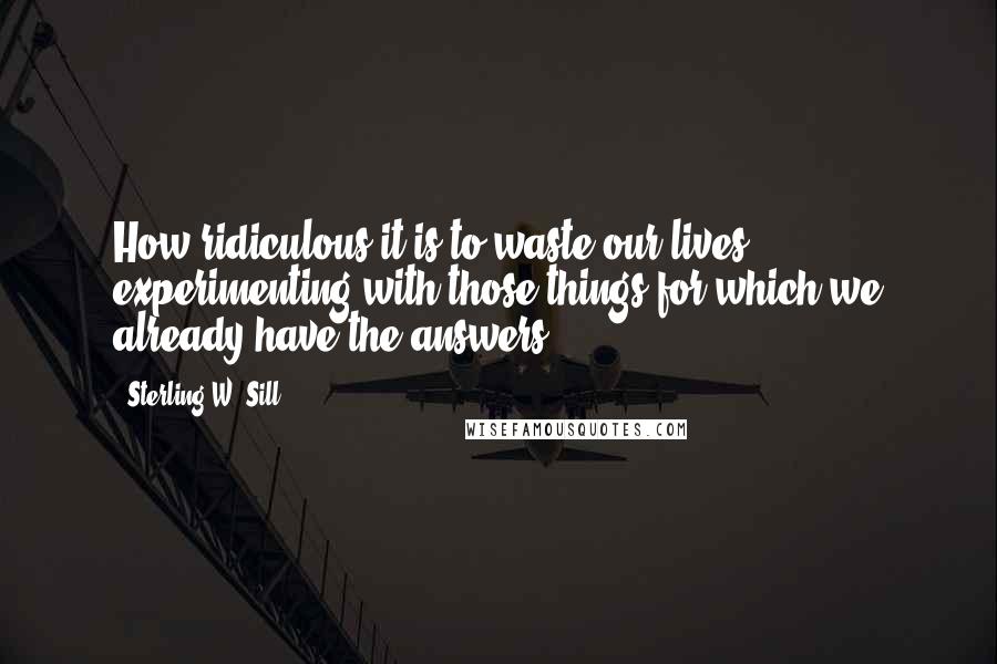 Sterling W. Sill Quotes: How ridiculous it is to waste our lives experimenting with those things for which we already have the answers!