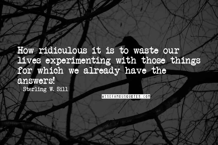 Sterling W. Sill Quotes: How ridiculous it is to waste our lives experimenting with those things for which we already have the answers!