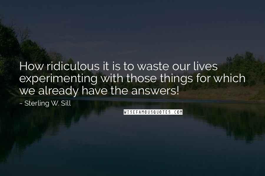 Sterling W. Sill Quotes: How ridiculous it is to waste our lives experimenting with those things for which we already have the answers!