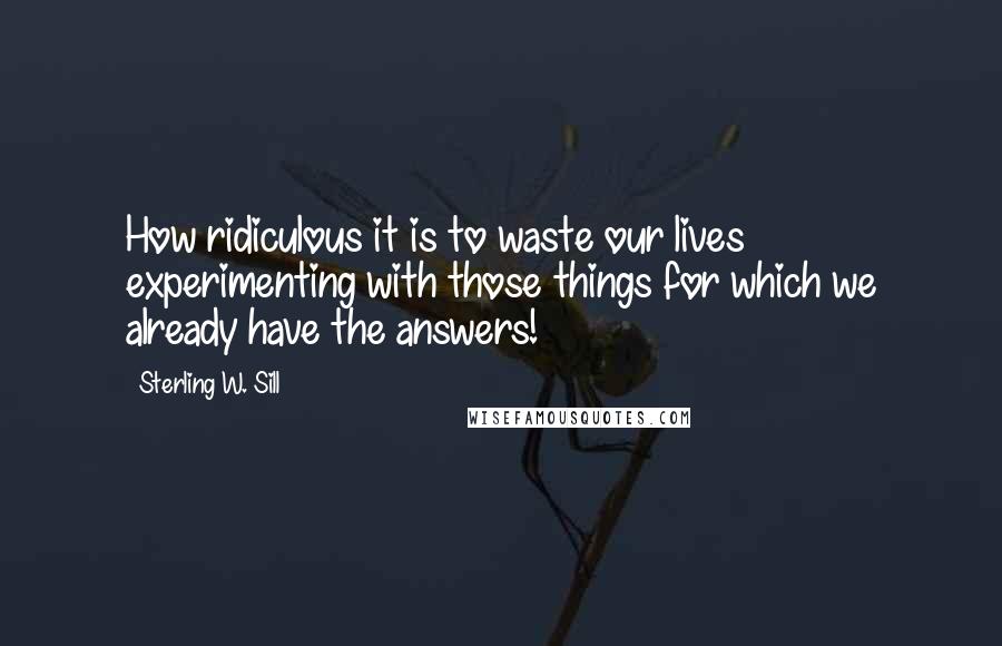 Sterling W. Sill Quotes: How ridiculous it is to waste our lives experimenting with those things for which we already have the answers!