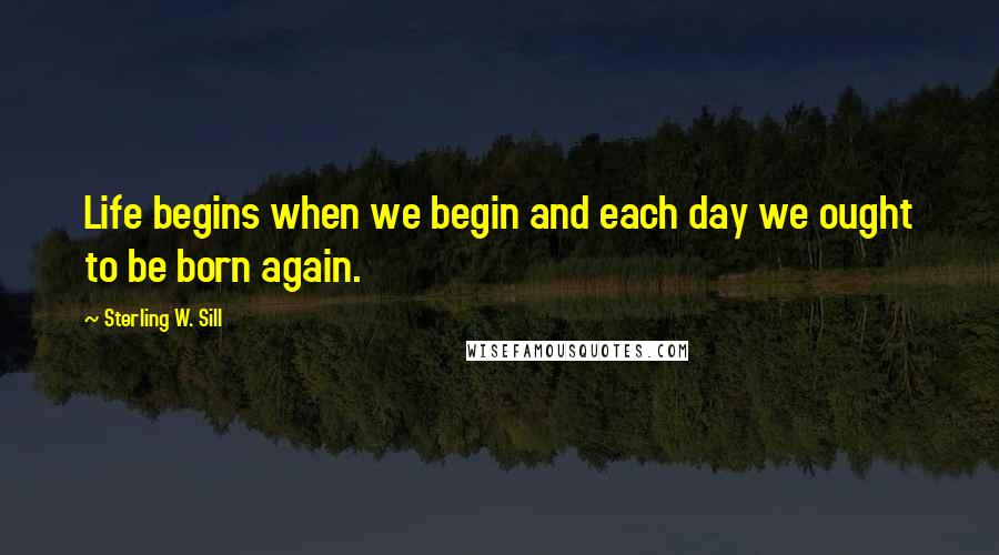 Sterling W. Sill Quotes: Life begins when we begin and each day we ought to be born again.