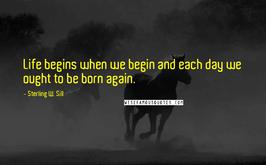 Sterling W. Sill Quotes: Life begins when we begin and each day we ought to be born again.