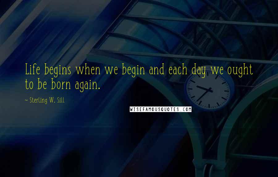 Sterling W. Sill Quotes: Life begins when we begin and each day we ought to be born again.