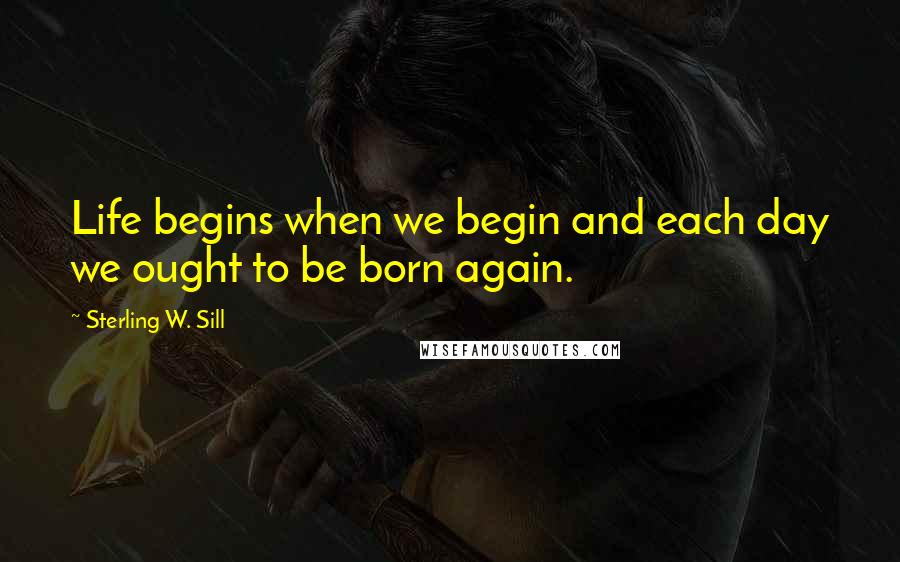 Sterling W. Sill Quotes: Life begins when we begin and each day we ought to be born again.