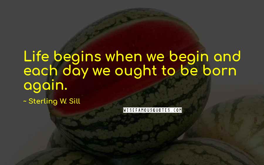 Sterling W. Sill Quotes: Life begins when we begin and each day we ought to be born again.