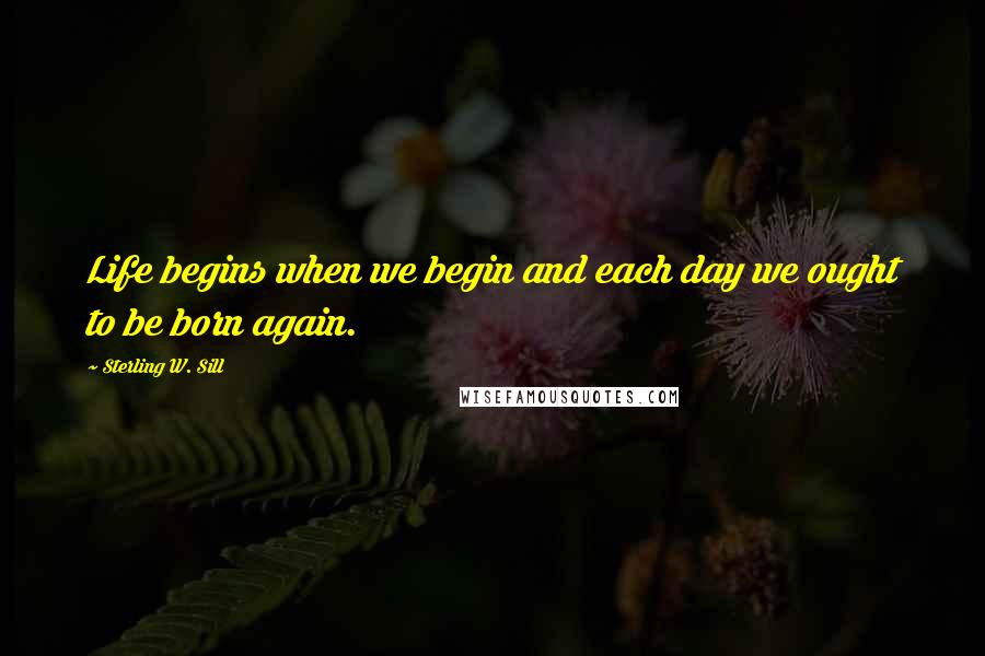 Sterling W. Sill Quotes: Life begins when we begin and each day we ought to be born again.