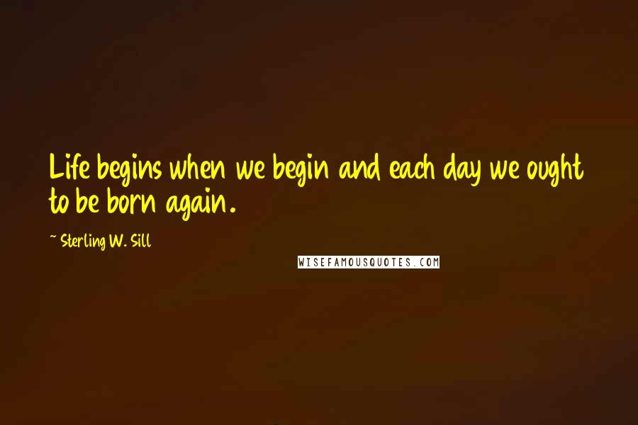 Sterling W. Sill Quotes: Life begins when we begin and each day we ought to be born again.