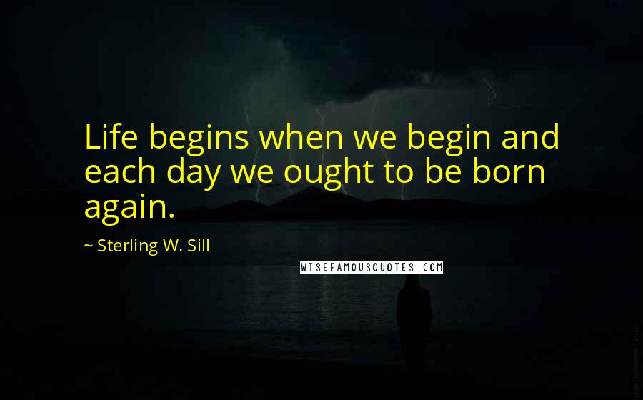 Sterling W. Sill Quotes: Life begins when we begin and each day we ought to be born again.