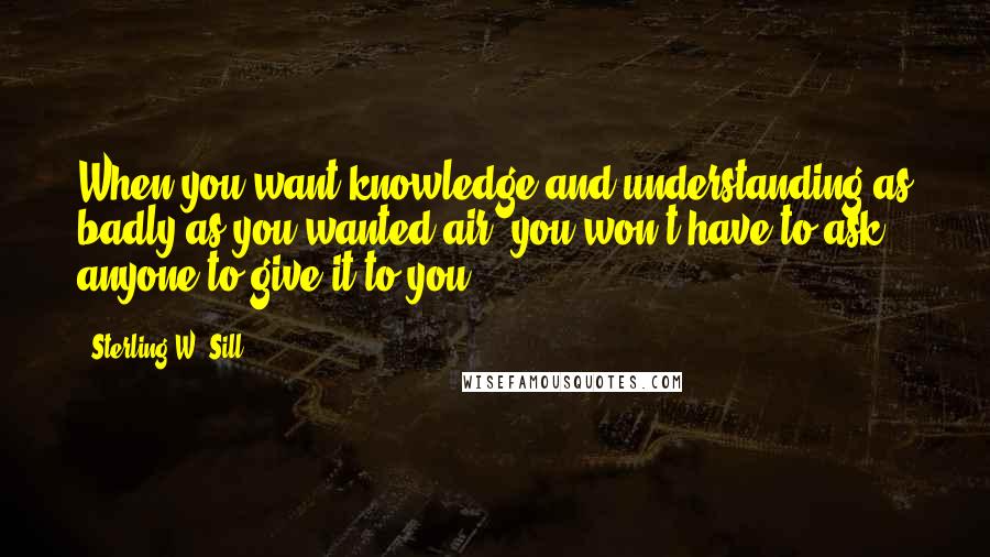 Sterling W. Sill Quotes: When you want knowledge and understanding as badly as you wanted air, you won't have to ask anyone to give it to you.