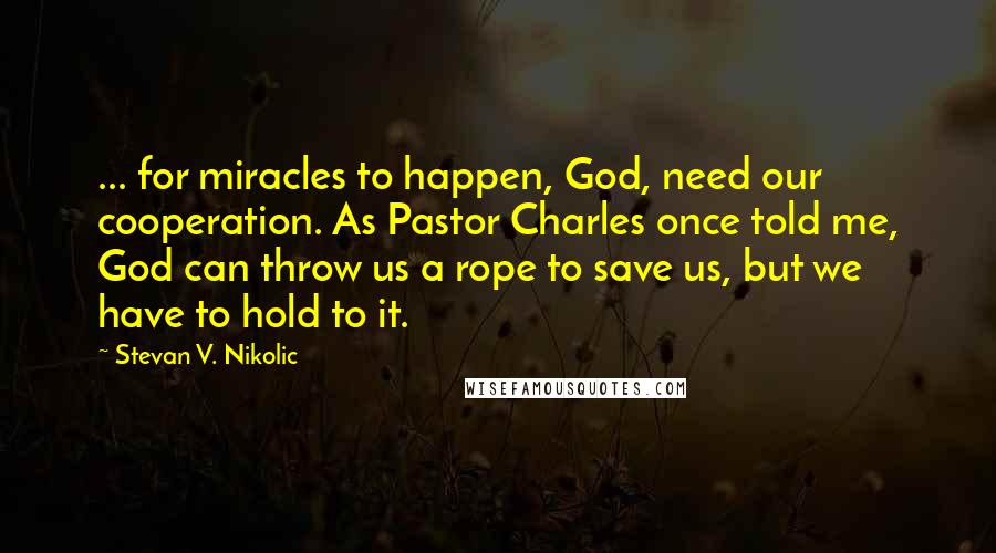 Stevan V. Nikolic Quotes: ... for miracles to happen, God, need our cooperation. As Pastor Charles once told me, God can throw us a rope to save us, but we have to hold to it.