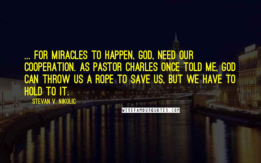 Stevan V. Nikolic Quotes: ... for miracles to happen, God, need our cooperation. As Pastor Charles once told me, God can throw us a rope to save us, but we have to hold to it.