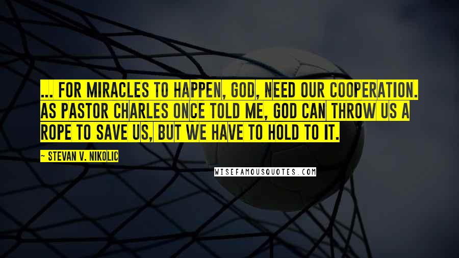 Stevan V. Nikolic Quotes: ... for miracles to happen, God, need our cooperation. As Pastor Charles once told me, God can throw us a rope to save us, but we have to hold to it.