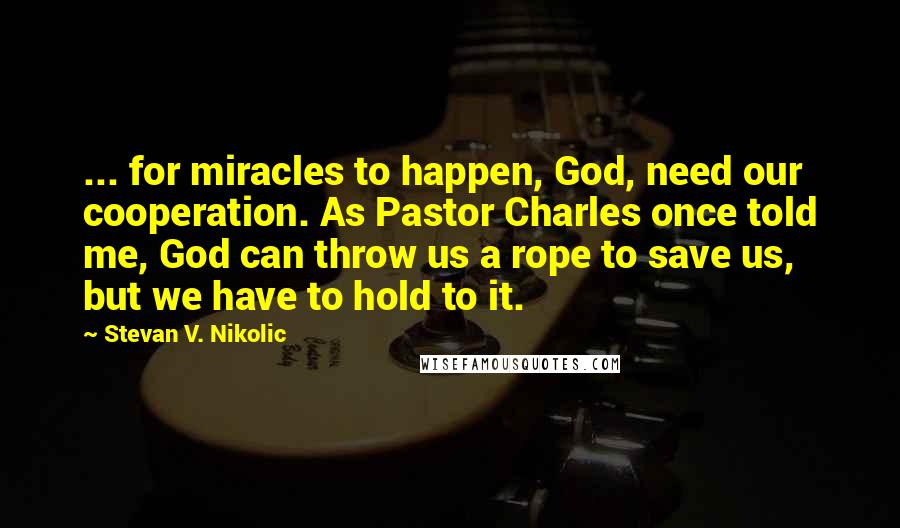 Stevan V. Nikolic Quotes: ... for miracles to happen, God, need our cooperation. As Pastor Charles once told me, God can throw us a rope to save us, but we have to hold to it.