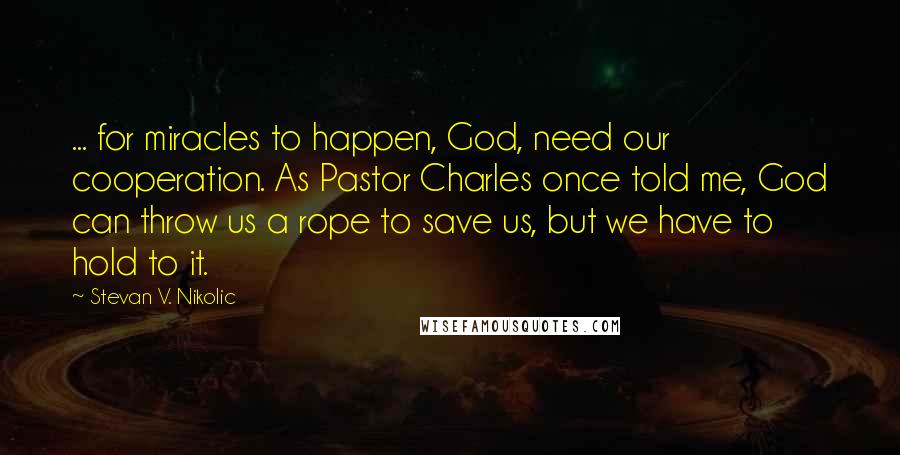 Stevan V. Nikolic Quotes: ... for miracles to happen, God, need our cooperation. As Pastor Charles once told me, God can throw us a rope to save us, but we have to hold to it.