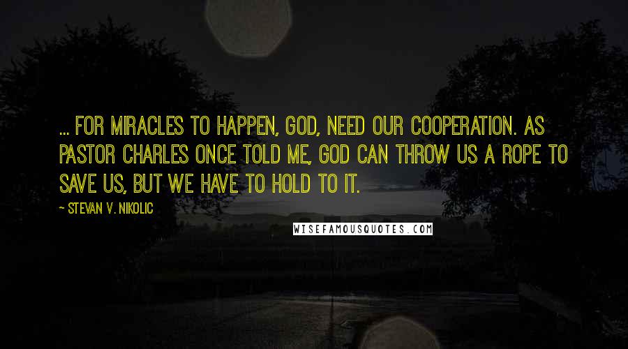 Stevan V. Nikolic Quotes: ... for miracles to happen, God, need our cooperation. As Pastor Charles once told me, God can throw us a rope to save us, but we have to hold to it.