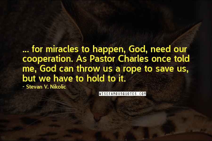 Stevan V. Nikolic Quotes: ... for miracles to happen, God, need our cooperation. As Pastor Charles once told me, God can throw us a rope to save us, but we have to hold to it.