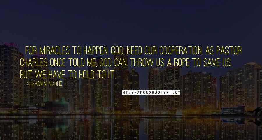 Stevan V. Nikolic Quotes: ... for miracles to happen, God, need our cooperation. As Pastor Charles once told me, God can throw us a rope to save us, but we have to hold to it.