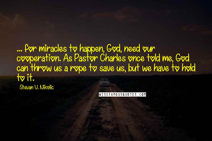 Stevan V. Nikolic Quotes: ... for miracles to happen, God, need our cooperation. As Pastor Charles once told me, God can throw us a rope to save us, but we have to hold to it.