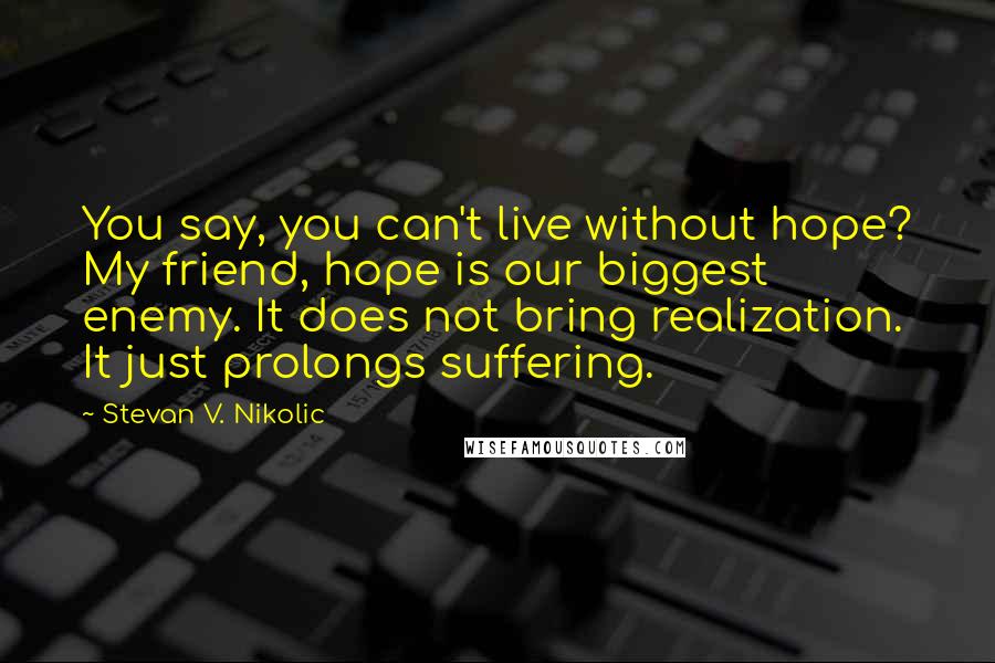 Stevan V. Nikolic Quotes: You say, you can't live without hope? My friend, hope is our biggest enemy. It does not bring realization. It just prolongs suffering.