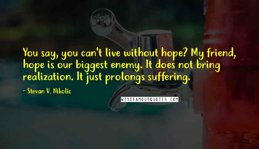 Stevan V. Nikolic Quotes: You say, you can't live without hope? My friend, hope is our biggest enemy. It does not bring realization. It just prolongs suffering.