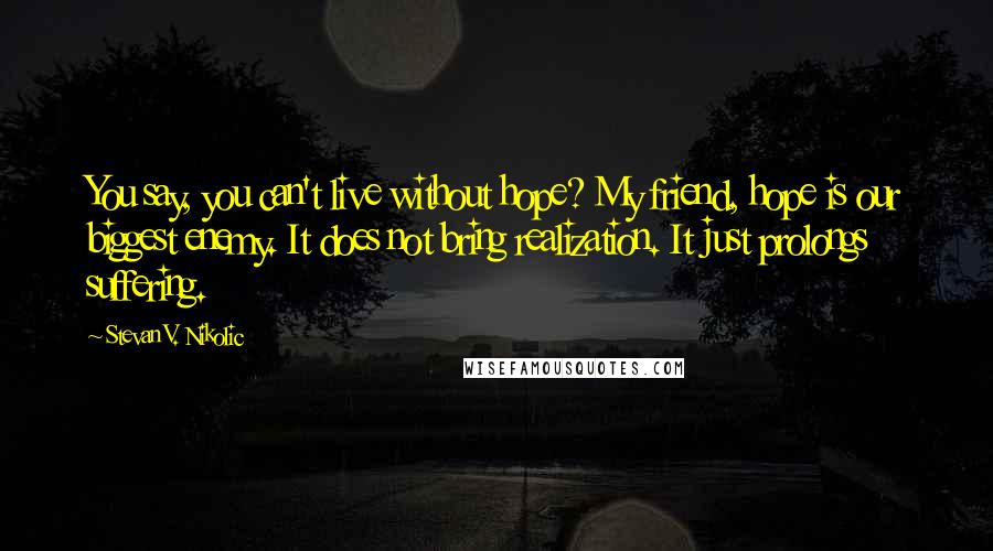 Stevan V. Nikolic Quotes: You say, you can't live without hope? My friend, hope is our biggest enemy. It does not bring realization. It just prolongs suffering.