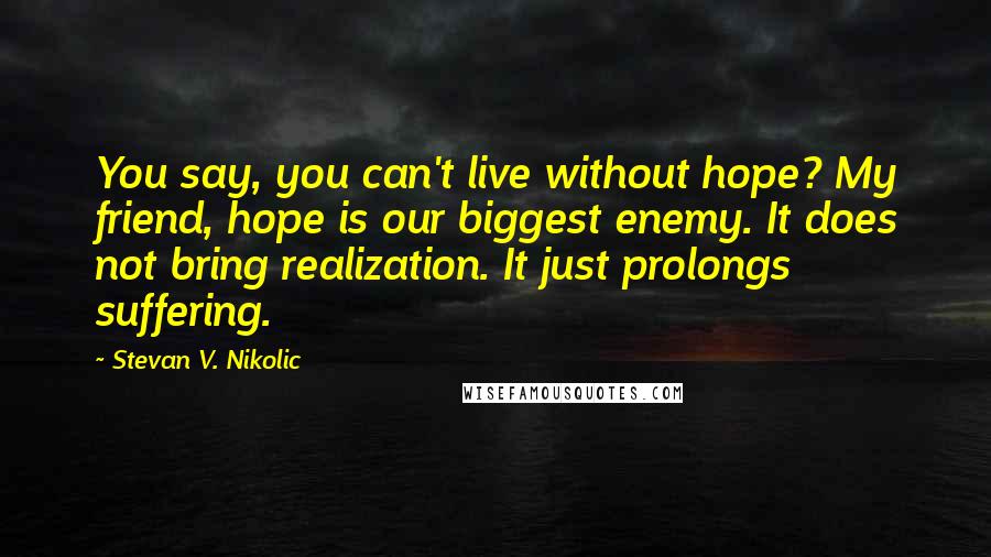 Stevan V. Nikolic Quotes: You say, you can't live without hope? My friend, hope is our biggest enemy. It does not bring realization. It just prolongs suffering.