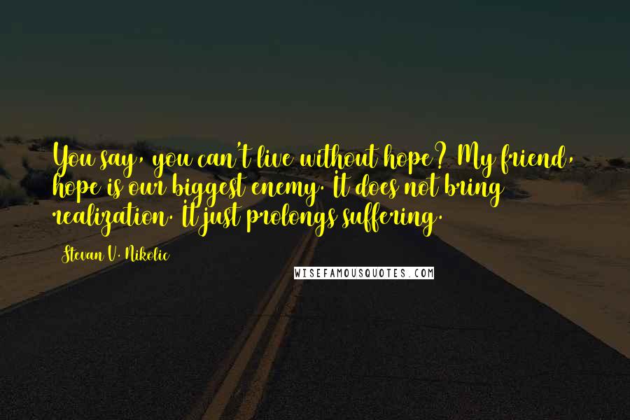 Stevan V. Nikolic Quotes: You say, you can't live without hope? My friend, hope is our biggest enemy. It does not bring realization. It just prolongs suffering.