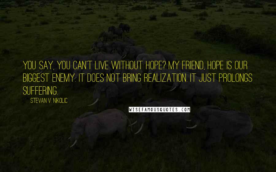 Stevan V. Nikolic Quotes: You say, you can't live without hope? My friend, hope is our biggest enemy. It does not bring realization. It just prolongs suffering.