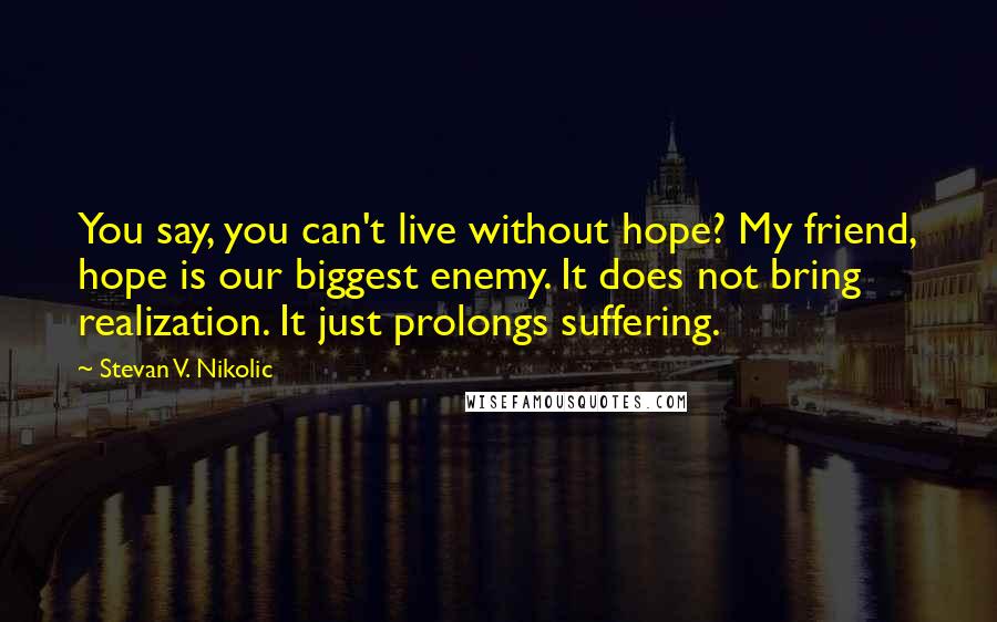 Stevan V. Nikolic Quotes: You say, you can't live without hope? My friend, hope is our biggest enemy. It does not bring realization. It just prolongs suffering.