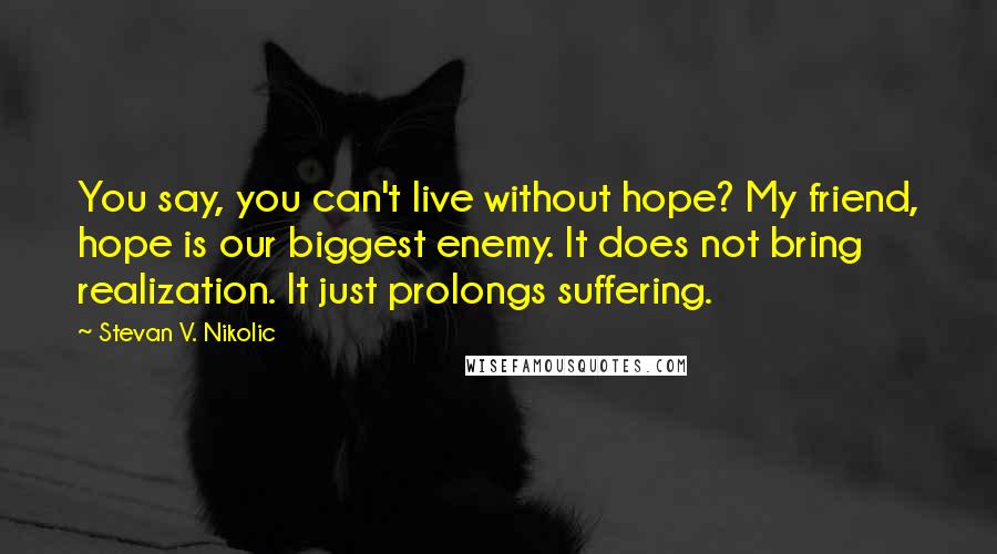 Stevan V. Nikolic Quotes: You say, you can't live without hope? My friend, hope is our biggest enemy. It does not bring realization. It just prolongs suffering.