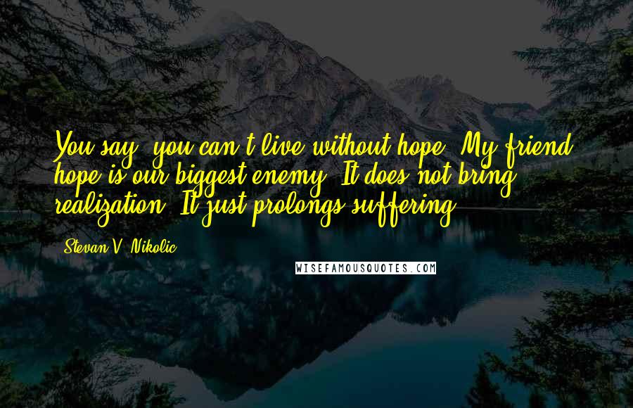 Stevan V. Nikolic Quotes: You say, you can't live without hope? My friend, hope is our biggest enemy. It does not bring realization. It just prolongs suffering.