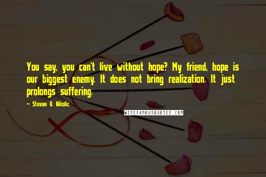 Stevan V. Nikolic Quotes: You say, you can't live without hope? My friend, hope is our biggest enemy. It does not bring realization. It just prolongs suffering.