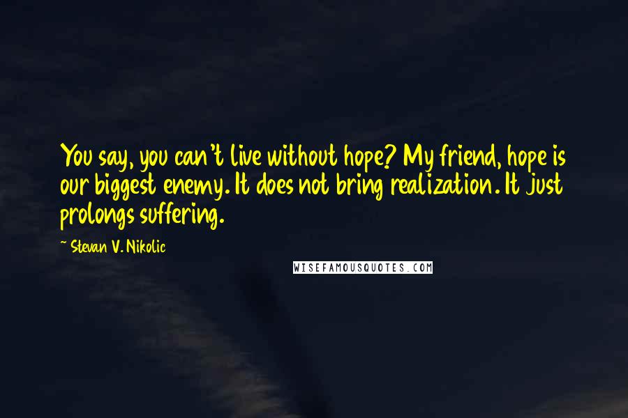 Stevan V. Nikolic Quotes: You say, you can't live without hope? My friend, hope is our biggest enemy. It does not bring realization. It just prolongs suffering.